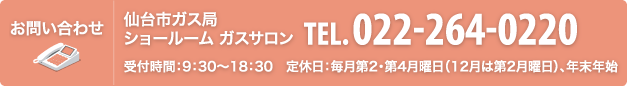 お問い合わせ 仙台市ガス局 ショールーム ガスサロン TEL.022-264-0220（受付時間：9：30～18：30　定休日：毎月第2・第4月曜日（12月は第2月曜日）、年末年始