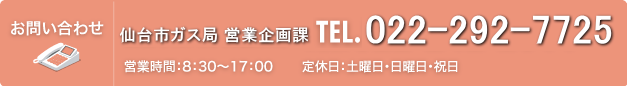 お問い合わせ 仙台市ガス局 ショールーム ガスサロン TEL.022-264-0220(受付時間:9:30~18:30 定休日:毎月第2・第4月曜日(12月は第2月曜日)、年末年始