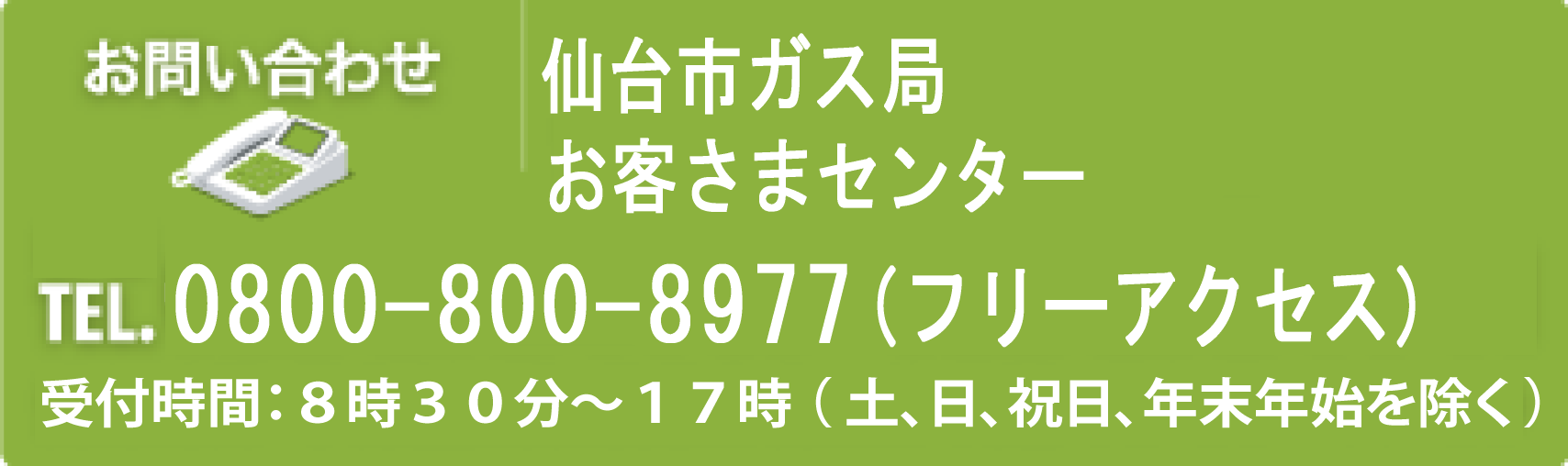 お問い合わせ 仙台市ガス局 営業推進部 都市エネルギー営業課 TEL.022-292-7709、022-297-7741（受付時間：8時30分～17時（土、日、祝日、年末年始を除く）