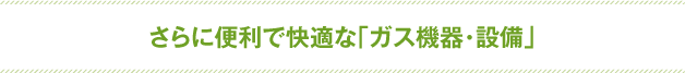 さらに便利で快適な「ガス機器・設備」