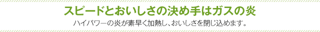 スピードとおいしさの決め手はガスの炎　ハイパワーの炎が素早く加熱し、おいしさを閉じ込めます。