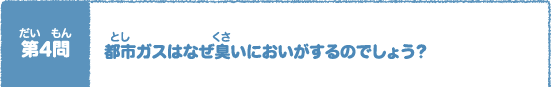 第（だい）4問（もん）　都市（とし）ガスはなぜ臭（くさ）いにおいがするのでしょう？