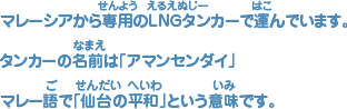 マレーシアから専用（せんよう）のLNGタンカーで運（はこ）んでいます。タンカーの名前（なまえ）は「アマンセンダイ」マレー語（ご）で「仙台（せんだい）の平和（へいわ）」という意味（いみ）です。