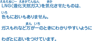 ＬＮＧ(液化天然（えきかてんねん）ガス)を気化（きか）させたものには、 色（いろ）もにおいもありません。 ガスもれなど万（まん）が一（いち）のときにわかりやすいように わざとにおいをつけています。